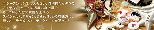 今シーズンしか手に入らない、特別感たっぷりのアイテムに、ハートの温度も急上昇♥ もっているだけで女度を上げるスペシャルなデザイン、きらめき、香りを味方に、輝くオーラを放つパーティクイーンを狙って！