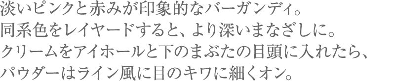 淡いピンクと赤みが印象的なバーガンディ。同系色をレイヤードすると、より深いまなざしに。クリームをアイホールと下のまぶたの目頭に入れたら、パウダーはライン風に目のキワに細くオン。