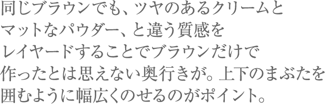 同じブラウンでも、ツヤのあるクリームとマットなパウダー、と違う質感をレイヤードすることでブラウンだけで作ったとは思えない奥行きが。上下のまぶたを囲むように幅広くのせるのがポイント。