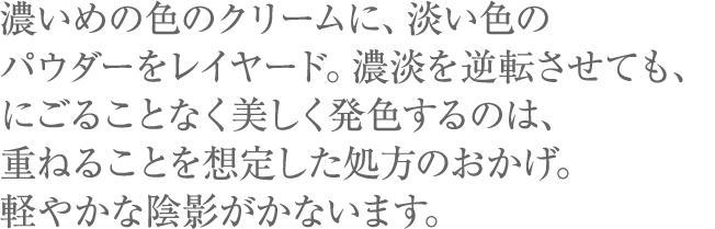 濃いめの色のクリームに、淡い色のパウダーをレイヤード。濃淡を逆転させても、にごることなく美しく発色するのは、重ねることを想定した処方のおかげ。軽やかな陰影がかないます。