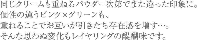 同じクリームも重ねるパウダー次第でまた違った印象に。個性の違うピンク×グリーンも、重ねることでお互いが引きたち存在感を増す…。そんな思わぬ変化もレイヤリングの醍醐味です。