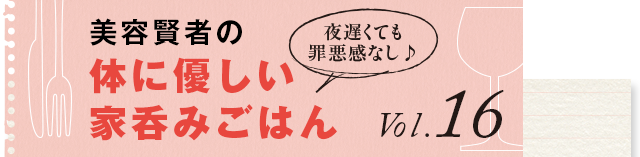 夜遅くても罪悪感なし♪ 体に優しい家呑みごはん vol.16