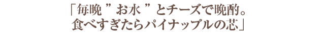 「毎晩“お水”とチーズで晩酌。食べすぎたらパイナップルの芯」