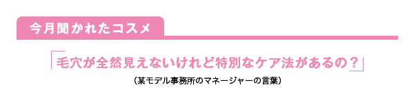 今月聞かれたコスメ 毛穴が全然見えないけれど特別なケア法があるの？