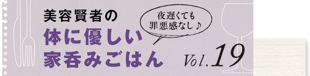 夜遅くても罪悪感なし♪ 体に優しい家呑みごはん vol.19