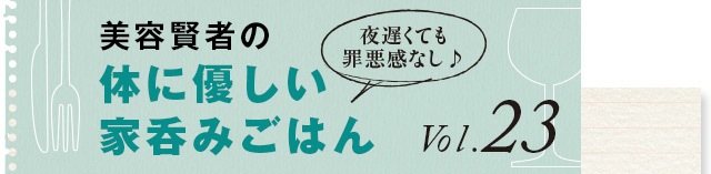 夜遅くても罪悪感なし♪ 体に優しい家呑みごはん vol.23