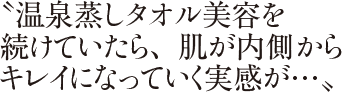 〝温泉蒸しタオル美容を続けていたら、肌が内側からキレイになっていく実感が…〟