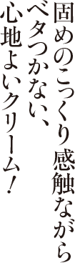固めのこっくり感触ながらベタつかない、心地よいクリーム!