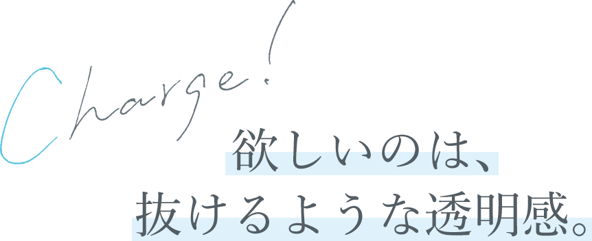 Charge!欲しいのは、抜けるような透明感。