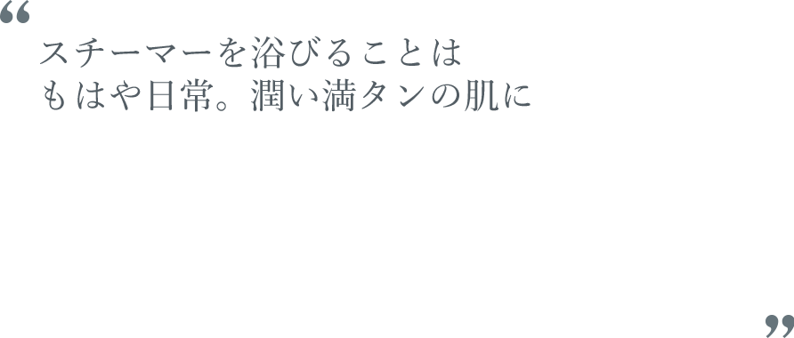 スチーマーを浴びることはもはや日常。潤い満タンの肌に