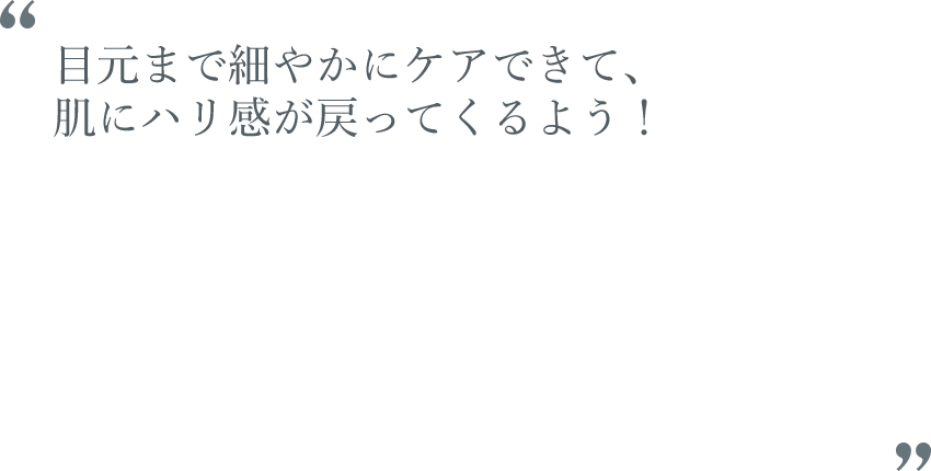 目元まで細やかにケアできて、肌にハリ感が戻ってくるよう