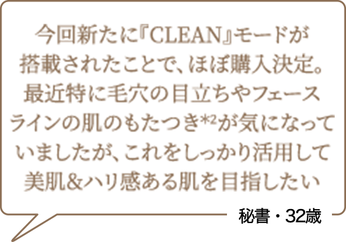今回新たに『CLEAN』モードが搭載されたことで、ほぼ購入決定。最近特に毛穴の目立ちやフェースラインの肌のもたつき*2が気になっていましたが、これをしっかり活用して美肌&ハリ感ある肌を目指したい 秘書・32歳