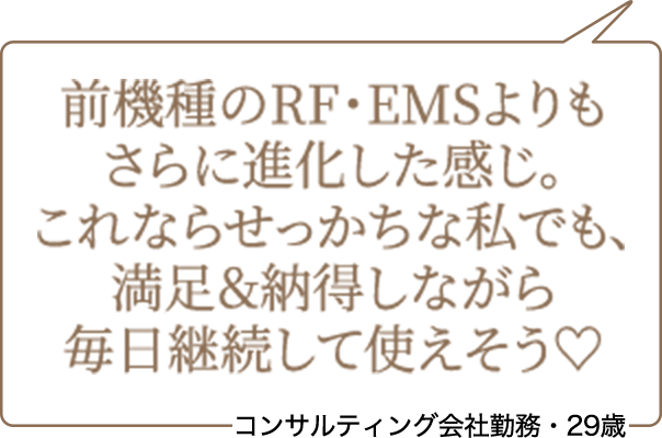 前機種のRF・EMSよりもさらに進化した感じ。これならせっかちな私でも、満足&納得しながら毎日継続して使えそう♡ コンサルティング会社勤務・29歳