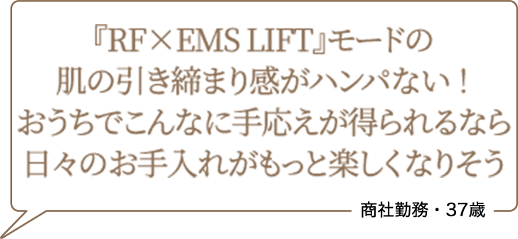 『RF×EMS LIFT』モードの肌の引き締まり感がハンパない!おうちでこんなに手応えが得られるなら日々のお手入れがもっと楽しくなりそう 商社勤務・37歳