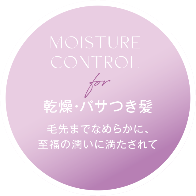 MOISTURE CONTROL for 乾燥・パサつき髪 乾燥・パサつき髪毛先までなめらかに、 至福の潤いに満たされて