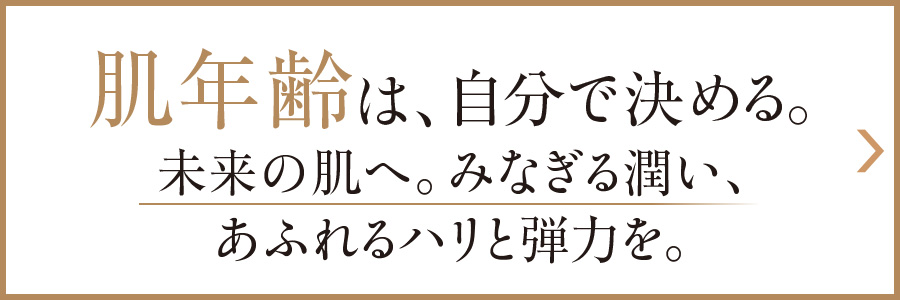 肌年齢は、自分で決める。未来の肌へ。みなぎる潤い、あふれるハリと弾力を